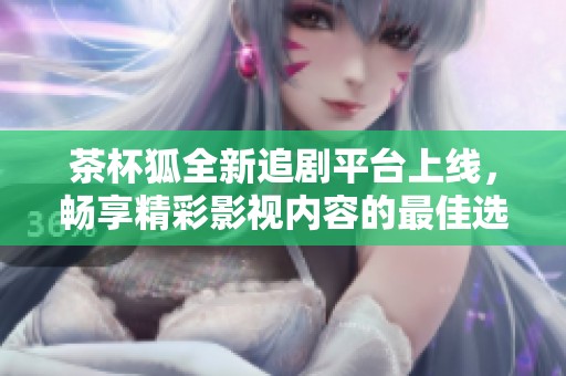 茶杯狐全新追剧平台上线，畅享精彩影视内容的最佳选择