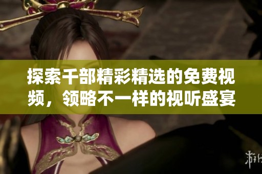 探索千部精彩精选的免费视频，领略不一样的视听盛宴与情感演绎