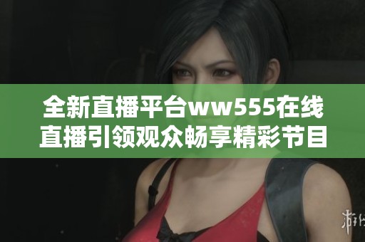 全新直播平台ww555在线直播引领观众畅享精彩节目体验
