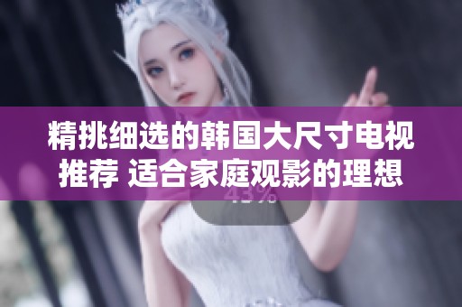 精挑细选的韩国大尺寸电视推荐 适合家庭观影的理想之选