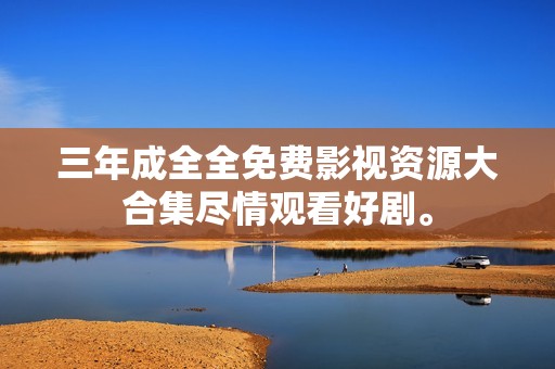 三年成全全免费影视资源大合集尽情观看好剧。