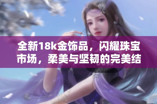 全新18k金饰品，闪耀珠宝市场，柔美与坚韧的完美结合