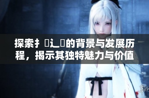 探索扌喿辶畐的背景与发展历程，揭示其独特魅力与价值所在