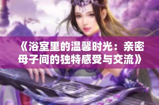《浴室里的温馨时光：亲密母子间的独特感受与交流》
