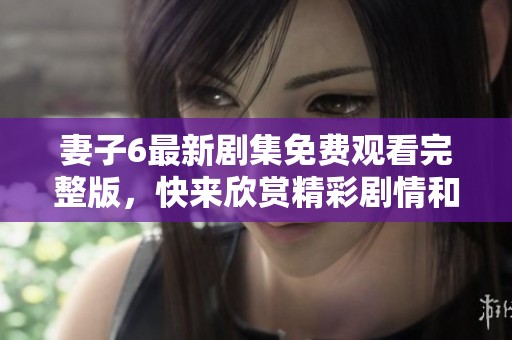 妻子6最新剧集免费观看完整版，快来欣赏精彩剧情和感人故事！