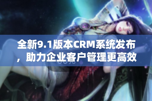 全新9.1版本CRM系统发布，助力企业客户管理更高效更智能