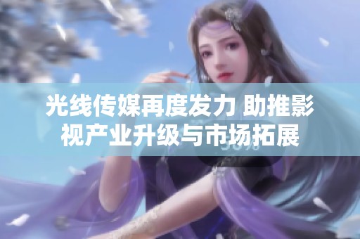 光线传媒再度发力 助推影视产业升级与市场拓展