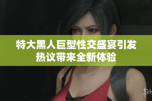 特大黑人巨型性交盛宴引发热议带来全新体验