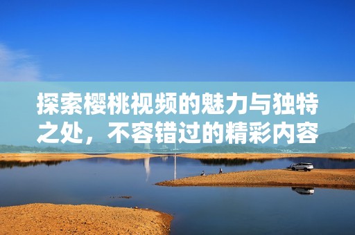 探索樱桃视频的魅力与独特之处，不容错过的精彩内容与体验