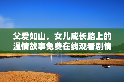 父爱如山，女儿成长路上的温情故事免费在线观看剧情电视剧