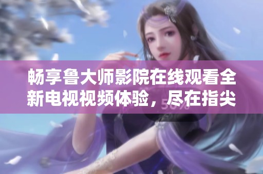 畅享鲁大师影院在线观看全新电视视频体验，尽在指尖轻松掌控