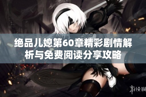 绝品儿媳第60章精彩剧情解析与免费阅读分享攻略