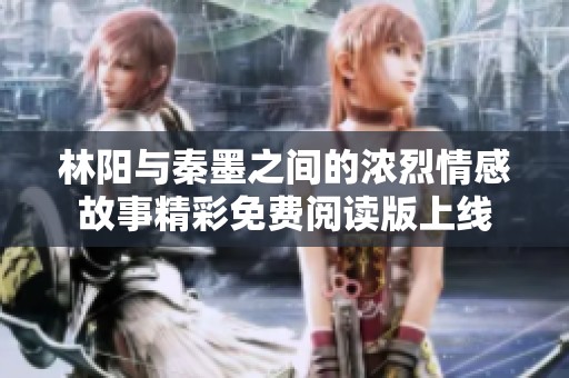 林阳与秦墨之间的浓烈情感故事精彩免费阅读版上线