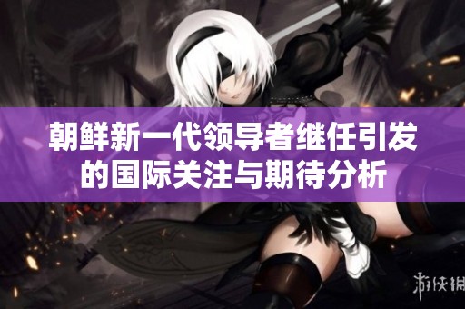 朝鲜新一代领导者继任引发的国际关注与期待分析