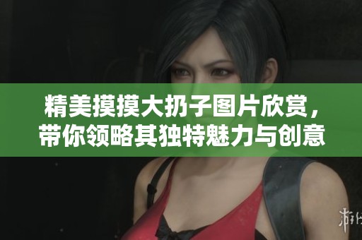 精美摸摸大扔子图片欣赏，带你领略其独特魅力与创意设计