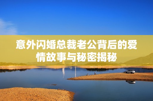 意外闪婚总裁老公背后的爱情故事与秘密揭秘