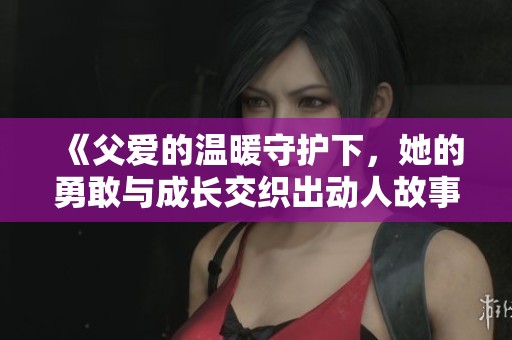 《父爱的温暖守护下，她的勇敢与成长交织出动人故事》