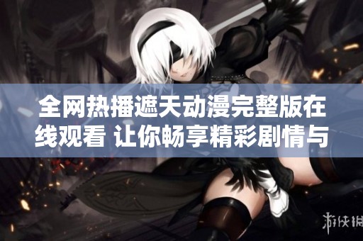 全网热播遮天动漫完整版在线观看 让你畅享精彩剧情与画面