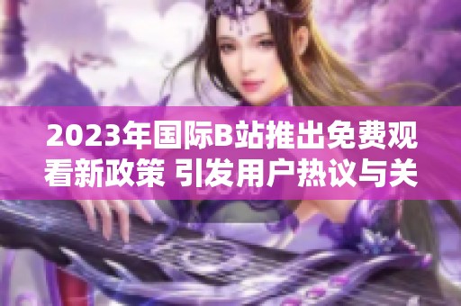 2023年国际B站推出免费观看新政策 引发用户热议与关注