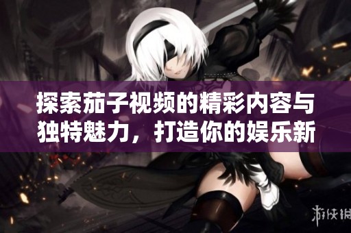 探索茄子视频的精彩内容与独特魅力，打造你的娱乐新体验