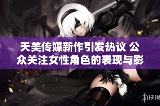 天美传媒新作引发热议 公众关注女性角色的表现与影响