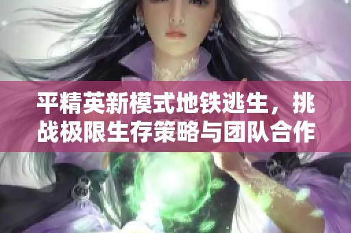 平精英新模式地铁逃生，挑战极限生存策略与团队合作
