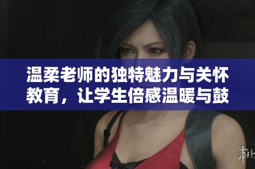 温柔老师的独特魅力与关怀教育，让学生倍感温暖与鼓舞
