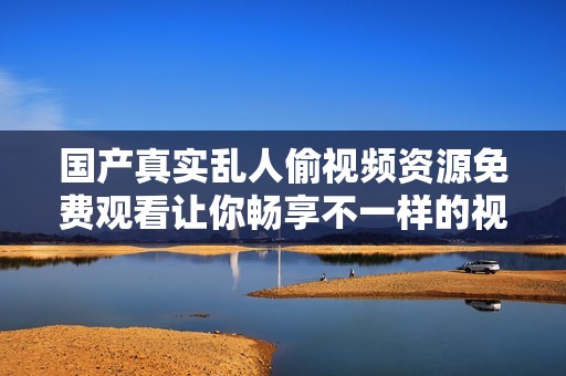 国产真实乱人偷视频资源免费观看让你畅享不一样的视觉体验