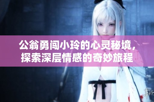公翁勇闯小玲的心灵秘境，探索深层情感的奇妙旅程