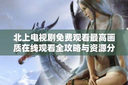 北上电视剧免费观看最高画质在线观看全攻略与资源分享