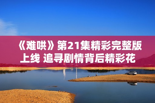 《难哄》第21集精彩完整版上线 追寻剧情背后精彩花絮揭秘