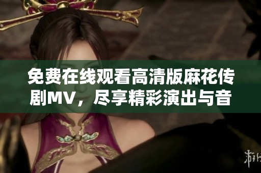 免费在线观看高清版麻花传剧MV，尽享精彩演出与音乐魅力