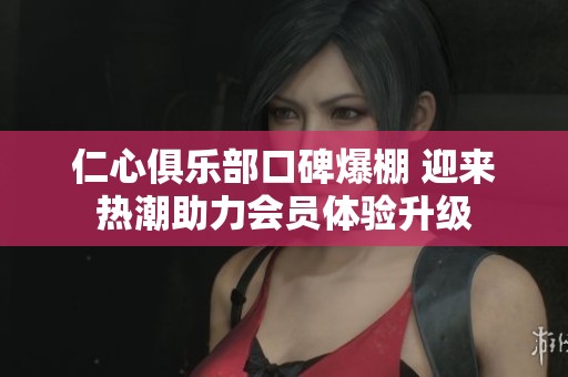 仁心俱乐部口碑爆棚 迎来热潮助力会员体验升级