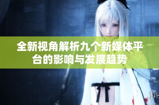 全新视角解析九个新媒体平台的影响与发展趋势