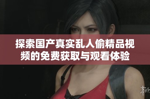 探索国产真实乱人偷精品视频的免费获取与观看体验