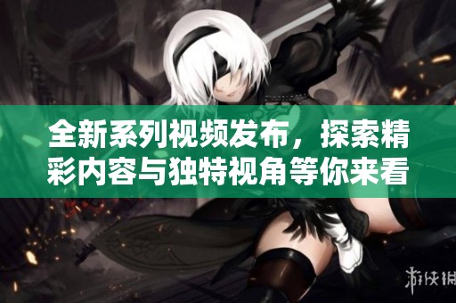 全新系列视频发布，探索精彩内容与独特视角等你来看