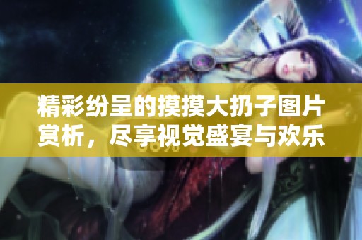 精彩纷呈的摸摸大扔子图片赏析，尽享视觉盛宴与欢乐时光