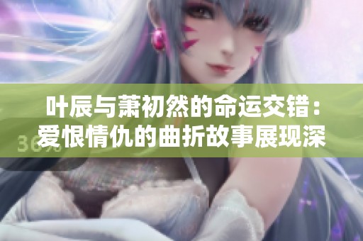 叶辰与萧初然的命运交错：爱恨情仇的曲折故事展现深厚情感