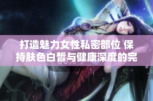 打造魅力女性私密部位 保持肤色白皙与健康深度的完美秘诀