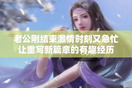 老公刚结束激情时刻又急忙让重写新篇章的有趣经历