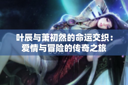 叶辰与萧初然的命运交织：爱情与冒险的传奇之旅