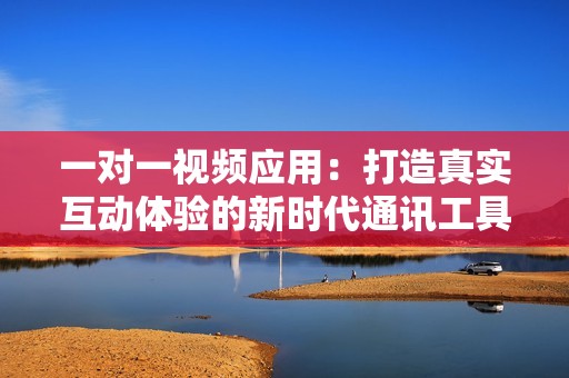 一对一视频应用：打造真实互动体验的新时代通讯工具