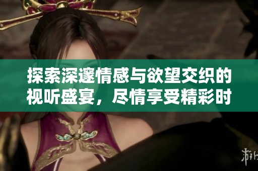 探索深邃情感与欲望交织的视听盛宴，尽情享受精彩时刻