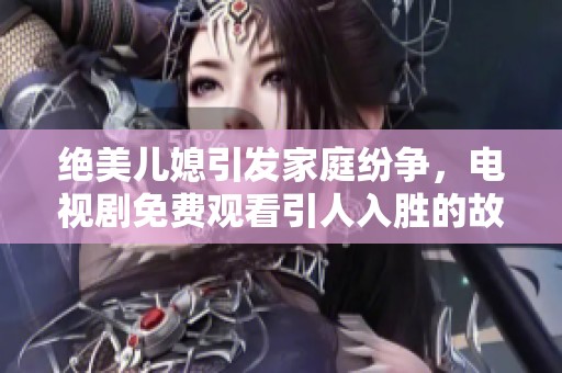 绝美儿媳引发家庭纷争，电视剧免费观看引人入胜的故事情节揭秘