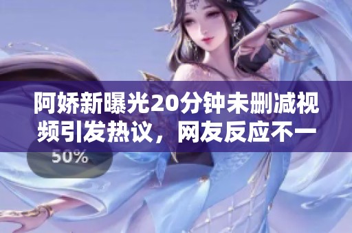 阿娇新曝光20分钟未删减视频引发热议，网友反应不一