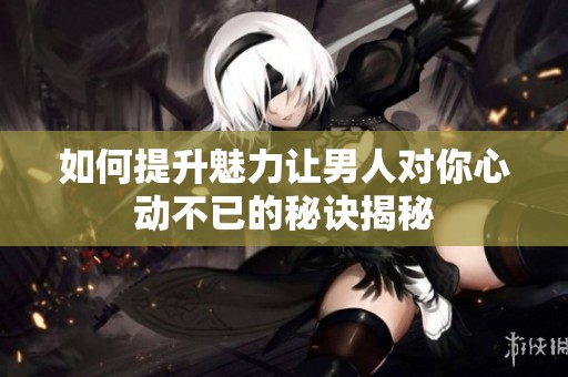 如何提升魅力让男人对你心动不已的秘诀揭秘