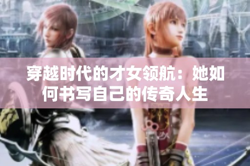 穿越时代的才女领航：她如何书写自己的传奇人生