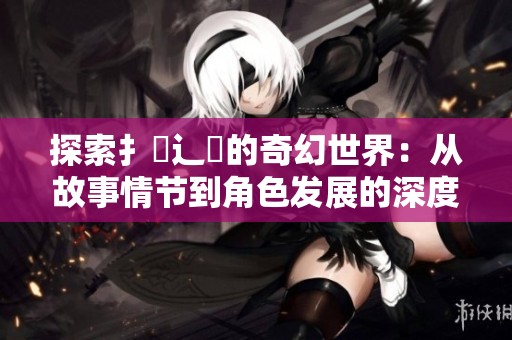 探索扌喿辶畐的奇幻世界：从故事情节到角色发展的深度解析