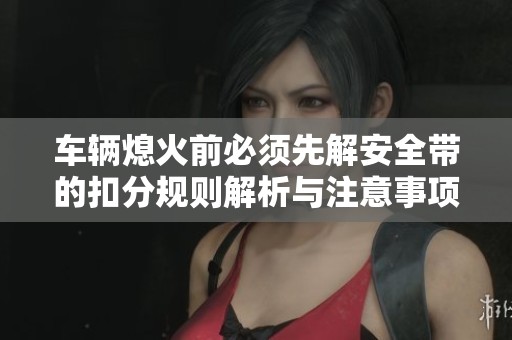 车辆熄火前必须先解安全带的扣分规则解析与注意事项