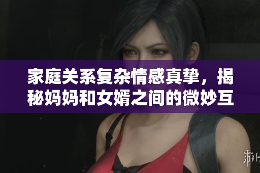家庭关系复杂情感真挚，揭秘妈妈和女婿之间的微妙互动与纠葛